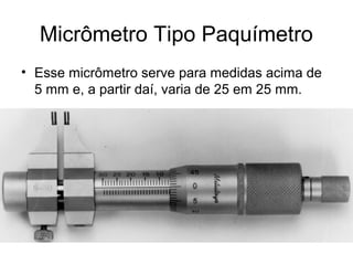 Micrômetro Tipo Paquímetro
• Esse micrômetro serve para medidas acima de
5 mm e, a partir daí, varia de 25 em 25 mm.
 
