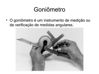 Goniômetro
• O goniômetro é um instrumento de medição ou
de verificação de medidas angulares.
 