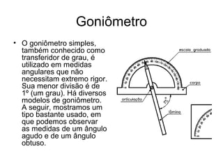Goniômetro
• O goniômetro simples,
também conhecido como
transferidor de grau, é
utilizado em medidas
angulares que não
necessitam extremo rigor.
Sua menor divisão é de
1º (um grau). Há diversos
modelos de goniômetro.
A seguir, mostramos um
tipo bastante usado, em
que podemos observar
as medidas de um ângulo
agudo e de um ângulo
obtuso.
 
