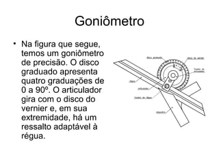 Goniômetro
• Na figura que segue,
temos um goniômetro
de precisão. O disco
graduado apresenta
quatro graduações de
0 a 90º. O articulador
gira com o disco do
vernier e, em sua
extremidade, há um
ressalto adaptável à
régua.
 