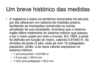 Um breve histórico das medidas
• A Inglaterra e todos os territórios dominados há séculos
por ela utilizavam um sistema de medidas próprio,
facilitando as transações comerciais ou outras
atividades de sua sociedade. Acontece que o sistema
inglês difere totalmente do sistema métrico que passou
a ser o mais usado em todo o mundo. Em 1959, a jarda
foi definida em função do metro, valendo 0,91440 m. As
divisões da jarda (3 pés; cada pé com 12 polegadas)
passaram, então, a ter seus valores expressos no
sistema métrico:
– 1 yd (uma jarda) = 0,91440 m
– 1 ft (um pé) = 304,8 mm
– 1 inch (uma polegada) = 25,4 mm
 