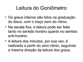 Leitura do Goniômetro
• Os graus inteiros são lidos na graduação
do disco, com o traço zero do nônio.
• Na escala fixa, a leitura pode ser feita
tanto no sentido horário quanto no sentido
anti-horário.
• A leitura dos minutos, por sua vez, é
realizada a partir do zero nônio, seguindo
a mesma direção da leitura dos graus.
 