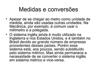 Medidas e conversões
• Apesar de se chegar ao metro como unidade de
medida, ainda são usadas outras unidades. Na
Mecânica, por exemplo, é comum usar o
milímetro e a polegada.
• O sistema inglês ainda é muito utilizado na
Inglaterra e nos Estados Unidos, e é também no
Brasil devido ao grande número de empresas
procedentes desses países. Porém esse
sistema está, aos poucos, sendo substituído
pelo sistema métrico. Mas ainda permanece a
necessidade de se converter o sistema inglês
em sistema métrico e vice-versa.
 