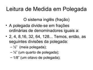 Leitura de Medida em Polegada
O sistema inglês (fração)
• A polegada divide-se em frações
ordinárias de denominadores iguais a:
• 2, 4, 8,16, 32, 64, 128... Temos, então, as
seguintes divisões da polegada:
– ½” (meia polegada);
– ¼” (um quarto de polegada);
– 1/8” (um oitavo de polegada);
 