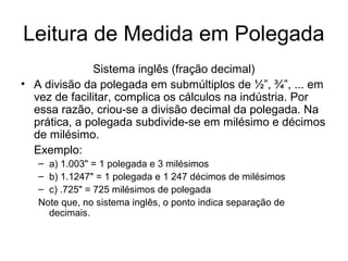 Leitura de Medida em Polegada
Sistema inglês (fração decimal)
• A divisão da polegada em submúltiplos de ½”, ¾”, ... em
vez de facilitar, complica os cálculos na indústria. Por
essa razão, criou-se a divisão decimal da polegada. Na
prática, a polegada subdivide-se em milésimo e décimos
de milésimo.
Exemplo:
– a) 1.003" = 1 polegada e 3 milésimos
– b) 1.1247" = 1 polegada e 1 247 décimos de milésimos
– c) .725" = 725 milésimos de polegada
Note que, no sistema inglês, o ponto indica separação de
decimais.
 