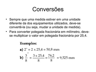 Conversões
• Sempre que uma medida estiver em uma unidade
diferente da dos equipamentos utilizados, deve-se
convertê-la (ou seja, mudar a unidade de medida).
• Para converter polegada fracionária em milímetro, deve-
se multiplicar o valor em polegada fracionária por 25,4.
 