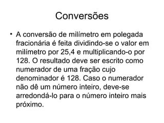 Conversões
• A conversão de milímetro em polegada
fracionária é feita dividindo-se o valor em
milímetro por 25,4 e multiplicando-o por
128. O resultado deve ser escrito como
numerador de uma fração cujo
denominador é 128. Caso o numerador
não dê um número inteiro, deve-se
arredondá-lo para o número inteiro mais
próximo.
 