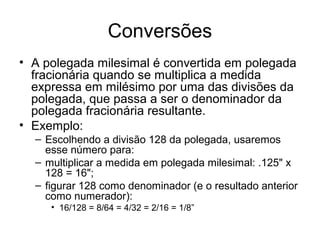 Conversões
• A polegada milesimal é convertida em polegada
fracionária quando se multiplica a medida
expressa em milésimo por uma das divisões da
polegada, que passa a ser o denominador da
polegada fracionária resultante.
• Exemplo:
– Escolhendo a divisão 128 da polegada, usaremos
esse número para:
– multiplicar a medida em polegada milesimal: .125" x
128 = 16";
– figurar 128 como denominador (e o resultado anterior
como numerador):
• 16/128 = 8/64 = 4/32 = 2/16 = 1/8”
 