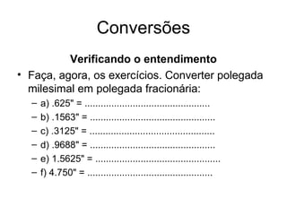 Conversões
Verificando o entendimento
• Faça, agora, os exercícios. Converter polegada
milesimal em polegada fracionária:
– a) .625" = ...............................................
– b) .1563" = ...............................................
– c) .3125" = ...............................................
– d) .9688" = ...............................................
– e) 1.5625" = ...............................................
– f) 4.750" = ...............................................
 