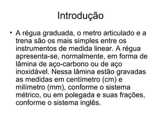 Introdução
• A régua graduada, o metro articulado e a
trena são os mais simples entre os
instrumentos de medida linear. A régua
apresenta-se, normalmente, em forma de
lâmina de aço-carbono ou de aço
inoxidável. Nessa lâmina estão gravadas
as medidas em centímetro (cm) e
milímetro (mm), conforme o sistema
métrico, ou em polegada e suas frações,
conforme o sistema inglês.
 