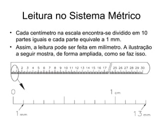 Leitura no Sistema Métrico
• Cada centímetro na escala encontra-se dividido em 10
partes iguais e cada parte equivale a 1 mm.
• Assim, a leitura pode ser feita em milímetro. A ilustração
a seguir mostra, de forma ampliada, como se faz isso.
 