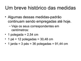 Um breve histórico das medidas
• Algumas dessas medidas-padrão
continuam sendo empregadas até hoje.
– Veja os seus correspondentes em
centímetros:
• 1 polegada = 2,54 cm
• 1 pé = 12 polegadas = 30,48 cm
• 1 jarda = 3 pés = 36 polegadas = 91,44 cm
 