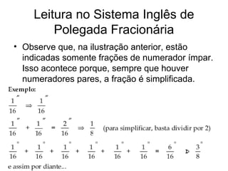 Leitura no Sistema Inglês de
Polegada Fracionária
• Observe que, na ilustração anterior, estão
indicadas somente frações de numerador ímpar.
Isso acontece porque, sempre que houver
numeradores pares, a fração é simplificada.
 