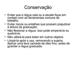 Conservação
• Evitar que a régua caia ou a escala fique em
contato com as ferramentas comuns de
trabalho.
• Evitar riscos ou entalhes que possam prejudicar
a leitura da graduação.
• Não flexionar a régua: isso pode empená-la ou
quebrá-la.
• Não utilizá-la para bater em outros objetos.
• Limpá-la após o uso, removendo a sujeira.
Aplicar uma leve camada de óleo fino, antes de
guardar a régua graduada.
 