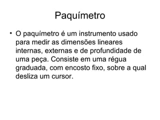 Paquímetro
• O paquímetro é um instrumento usado
para medir as dimensões lineares
internas, externas e de profundidade de
uma peça. Consiste em uma régua
graduada, com encosto fixo, sobre a qual
desliza um cursor.
 