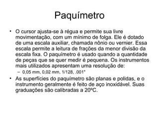 Paquímetro
• O cursor ajusta-se à régua e permite sua livre
movimentação, com um mínimo de folga. Ele é dotado
de uma escala auxiliar, chamada nônio ou vernier. Essa
escala permite a leitura de frações da menor divisão da
escala fixa. O paquímetro é usado quando a quantidade
de peças que se quer medir é pequena. Os instrumentos
mais utilizados apresentam uma resolução de:
– 0,05 mm, 0,02 mm, 1/128, .001"
• As superfícies do paquímetro são planas e polidas, e o
instrumento geralmente é feito de aço inoxidável. Suas
graduações são calibradas a 20ºC.
 