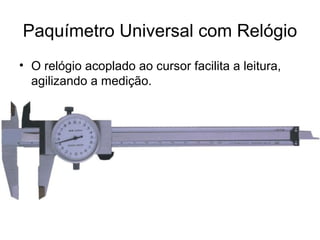 Paquímetro Universal com Relógio
• O relógio acoplado ao cursor facilita a leitura,
agilizando a medição.
 