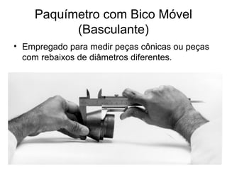 Paquímetro com Bico Móvel
(Basculante)
• Empregado para medir peças cônicas ou peças
com rebaixos de diâmetros diferentes.
 