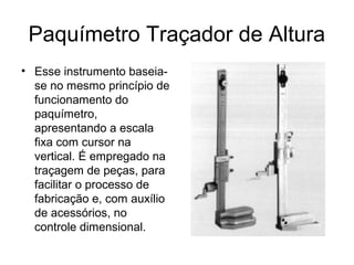 Paquímetro Traçador de Altura
• Esse instrumento baseia-
se no mesmo princípio de
funcionamento do
paquímetro,
apresentando a escala
fixa com cursor na
vertical. É empregado na
traçagem de peças, para
facilitar o processo de
fabricação e, com auxílio
de acessórios, no
controle dimensional.
 