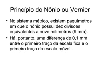 Princípio do Nônio ou Vernier
• No sistema métrico, existem paquímetros
em que o nônio possui dez divisões
equivalentes a nove milímetros (9 mm).
• Há, portanto, uma diferença de 0,1 mm
entre o primeiro traço da escala fixa e o
primeiro traço da escala móvel.
 