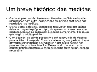 Um breve histórico das medidas
• Como as pessoas têm tamanhos diferentes, o cúbito variava de
uma pessoa para outra, ocasionando as maiores confusões nos
resultados nas medidas.
• Diante desse problema, os egípcios resolveram criar um padrão
único: em lugar do próprio corpo, eles passaram a usar, em suas
medições, barras de pedra com o mesmo comprimento. Foi assim
que surgiu o cúbito-padrão.
• Com o tempo, as barras passaram a ser construídas de madeira,
para facilitar o transporte. Como a madeira logo se gastava, foram
gravados comprimentos equivalentes a um cúbito-padrão nas
paredes dos principais templos. Desse modo, cada um podia
conferir periodicamente sua barra ou mesmo fazer outras, quando
necessário.
 