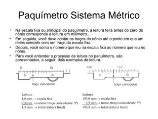 Paquímetro Sistema Métrico
• Na escala fixa ou principal do paquímetro, a leitura feita antes do zero do
nônio corresponde à leitura em milímetro .
• Em seguida, você deve contar os traços do nônio até o ponto em que um
deles coincidir com um traço da escala fixa.
• Depois, você soma o número que leu na escala fixa ao número que leu no
nônio.
• Para você entender o processo de leitura no paquímetro, são
apresentados, a seguir, dois exemplos de leitura.
 