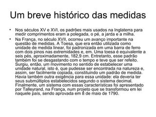 Um breve histórico das medidas
• Nos séculos XV e XVI, os padrões mais usados na Inglaterra para
medir comprimentos eram a polegada, o pé, a jarda e a milha.
• Na França, no século XVII, ocorreu um avanço importante na
questão de medidas. A Toesa, que era então utilizada como
unidade de medida linear, foi padronizada em uma barra de ferro
com dois pinos nas extremidades e, em. Uma toesa é equivalente a
seis pés, aproximadamente, 182,9 cm. Entretanto, esse padrão
também foi se desgastando com o tempo e teve que ser refeito.
Surgiu, então, um movimento no sentido de estabelecer uma
unidade natural, isto é, que pudesse ser encontrada na natureza e,
assim, ser facilmente copiada, constituindo um padrão de medida.
Havia também outra exigência para essa unidade: ela deveria ter
seus submúltiplos estabelecidos segundo o sistema decimal.
Finalmente, um sistema com essas características foi apresentado
por Talleyrand, na França, num projeto que se transformou em lei
naquele país, sendo aprovada em 8 de maio de 1790.
 