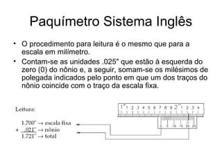 Paquímetro Sistema Inglês
• O procedimento para leitura é o mesmo que para a
escala em milímetro.
• Contam-se as unidades .025" que estão à esquerda do
zero (0) do nônio e, a seguir, somam-se os milésimos de
polegada indicados pelo ponto em que um dos traços do
nônio coincide com o traço da escala fixa.
 