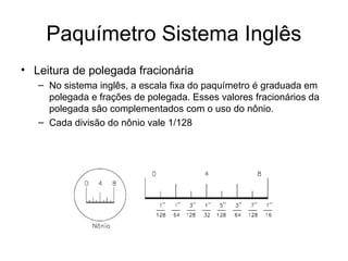 Paquímetro Sistema Inglês
• Leitura de polegada fracionária
– No sistema inglês, a escala fixa do paquímetro é graduada em
polegada e frações de polegada. Esses valores fracionários da
polegada são complementados com o uso do nônio.
– Cada divisão do nônio vale 1/128
 