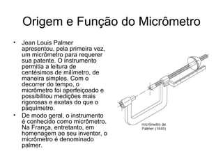 Origem e Função do Micrômetro
• Jean Louis Palmer
apresentou, pela primeira vez,
um micrômetro para requerer
sua patente. O instrumento
permitia a leitura de
centésimos de milímetro, de
maneira simples. Com o
decorrer do tempo, o
micrômetro foi aperfeiçoado e
possibilitou medições mais
rigorosas e exatas do que o
paquímetro.
• De modo geral, o instrumento
é conhecido como micrômetro.
Na França, entretanto, em
homenagem ao seu inventor, o
micrômetro é denominado
palmer.
 