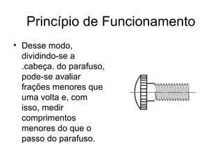 Princípio de Funcionamento
• Desse modo,
dividindo-se a
.cabeça. do parafuso,
pode-se avaliar
frações menores que
uma volta e, com
isso, medir
comprimentos
menores do que o
passo do parafuso.
 
