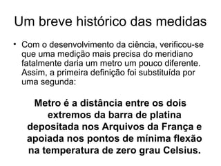 Um breve histórico das medidas
• Com o desenvolvimento da ciência, verificou-se
que uma medição mais precisa do meridiano
fatalmente daria um metro um pouco diferente.
Assim, a primeira definição foi substituída por
uma segunda:
Metro é a distância entre os dois
extremos da barra de platina
depositada nos Arquivos da França e
apoiada nos pontos de mínima flexão
na temperatura de zero grau Celsius.
 