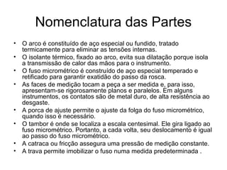 Nomenclatura das Partes
• O arco é constituído de aço especial ou fundido, tratado
termicamente para eliminar as tensões internas.
• O isolante térmico, fixado ao arco, evita sua dilatação porque isola
a transmissão de calor das mãos para o instrumento.
• O fuso micrométrico é construído de aço especial temperado e
retificado para garantir exatidão do passo da rosca.
• As faces de medição tocam a peça a ser medida e, para isso,
apresentam-se rigorosamente planos e paralelos. Em alguns
instrumentos, os contatos são de metal duro, de alta resistência ao
desgaste.
• A porca de ajuste permite o ajuste da folga do fuso micrométrico,
quando isso é necessário.
• O tambor é onde se localiza a escala centesimal. Ele gira ligado ao
fuso micrométrico. Portanto, a cada volta, seu deslocamento é igual
ao passo do fuso micrométrico.
• A catraca ou fricção assegura uma pressão de medição constante.
• A trava permite imobilizar o fuso numa medida predeterminada .
 