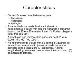 Características
• Os micrômetros caracterizam-se pela:
– Capacidade;
– Resolução;
– Aplicação.
• A capacidade de medição dos micrômetros
normalmente é de 25 mm (ou 1"), variando o tamanho
do arco de 25 em 25 mm (ou 1 em 1"). Podem chegar a
2000 mm (ou 80").
• A resolução nos micrômetros pode ser de 0,01 mm;
0,001 mm; .001" ou .0001".
• No micrômetro de 0 a 25 mm ou de 0 a 1", quando as
faces dos contatos estão juntas, a borda do tambor
coincide com o traço zero (0) da bainha. A linha
longitudinal, gravada na bainha, coincide com o zero (0)
da escala do tambor.
 