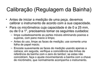 Calibração (Regulagem da Bainha)
• Antes de iniciar a medição de uma peça, devemos
calibrar o instrumento de acordo com a sua capacidade.
• Para os micrômetros cuja capacidade é de 0 a 25 mm,
ou de 0 a 1", precisamos tomar os seguintes cuidados:
– limpe cuidadosamente as partes móveis eliminando poeiras e
sujeiras, com pano macio e limpo;
– Antes do uso, limpe as faces de medição; use somente uma
folha de papel macio;
– Encoste suavemente as faces de medição usando apenas a
catraca; em seguida, verifique a coincidência das linhas de
referência da bainha com o zero do tambor; se estas não
coincidirem, faça o ajuste movimentando a bainha com a chave
de micrômetro, que normalmente acompanha o instrumento.
 