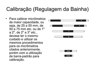 Calibração (Regulagem da Bainha)
• Para calibrar micrômetros
de maior capacidade, ou
seja, de 25 a 50 mm, de
50 a 75 mm etc. ou de 1"
a 2", de 2" a 3" etc.,
devese ter o mesmo
cuidado e utilizar os
mesmos procedimentos
para os micrômetros
citados anteriormente,
porém com a utilização
de barra-padrão para
calibração.
 