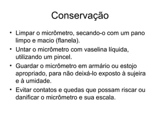 Conservação
• Limpar o micrômetro, secando-o com um pano
limpo e macio (flanela).
• Untar o micrômetro com vaselina líquida,
utilizando um pincel.
• Guardar o micrômetro em armário ou estojo
apropriado, para não deixá-lo exposto à sujeira
e à umidade.
• Evitar contatos e quedas que possam riscar ou
danificar o micrômetro e sua escala.
 