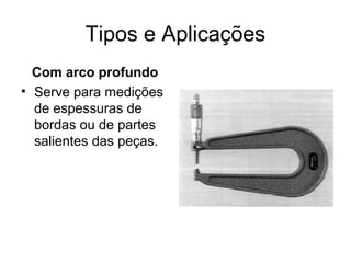 Tipos e Aplicações
Com arco profundo
• Serve para medições
de espessuras de
bordas ou de partes
salientes das peças.
 
