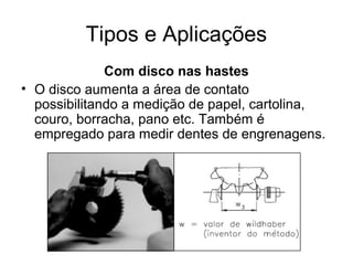 Tipos e Aplicações
Com disco nas hastes
• O disco aumenta a área de contato
possibilitando a medição de papel, cartolina,
couro, borracha, pano etc. Também é
empregado para medir dentes de engrenagens.
 