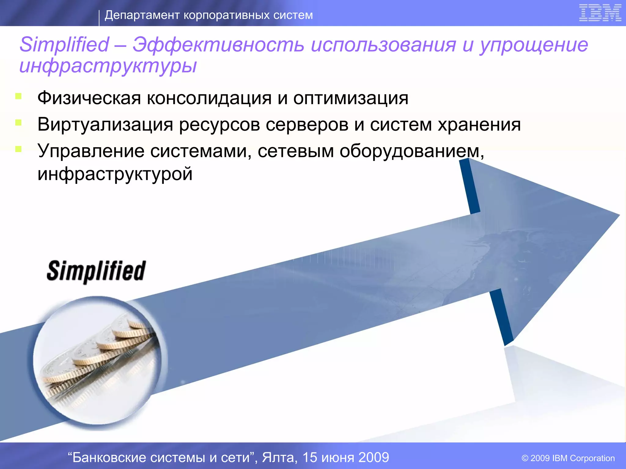 Департамент корпоративных систем

 Simplified – Эффективность использования и упрощение
 инфраструктуры
 Физическая консолидация и оптимизация
 Виртуализация ресурсов серверов и систем хранения
 Управление системами, сетевым оборудованием,
  инфраструктурой


                                        I




    “Банковские системы и сети”, Ялта, 15 июня 2009   © 2009 IBM Corporation
 