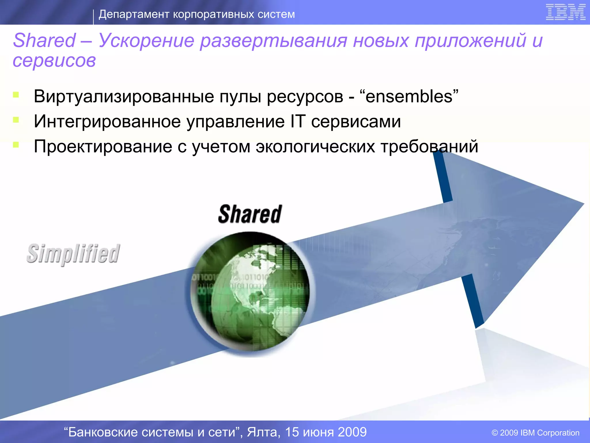 Департамент корпоративных систем

Shared – Ускорение развертывания новых приложений и
сервисов
 Виртуализированные пулы ресурсов - “ensembles”
 Интегрированное управление IT сервисами
 Проектирование с учетом экологических требований


                                         I




     “Банковские системы и сети”, Ялта, 15 июня 2009   © 2009 IBM Corporation
 