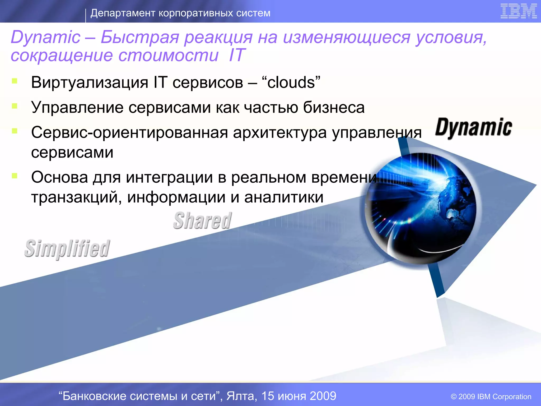Департамент корпоративных систем

Dynamic – Быстрая реакция на изменяющиеся условия,
сокращение стоимости IT
 Виртуализация IT сервисов – “clouds”
 Управление сервисами как частью бизнеса
 Сервис-ориентированная архитектура управления
  сервисами
 Основа для интеграции в реальном времени
  транзакций, информации и аналитики
                              I




     “Банковские системы и сети”, Ялта, 15 июня 2009   © 2009 IBM Corporation
 