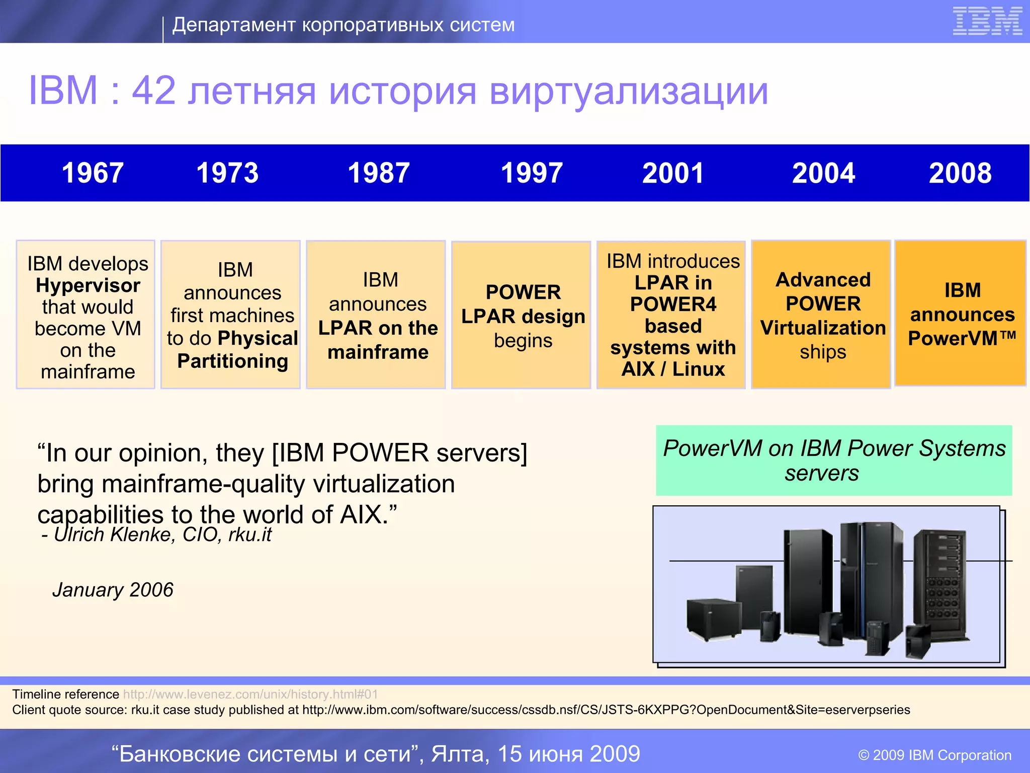 Департамент корпоративных систем


  IBM : 42 летняя история виртуализации
       1967                  1973                     1987                    1997                   2001                    2004                   2008


  IBM develops        IBM                                                                      IBM introduces
   Hypervisor                    IBM                                                              LPAR in      Advanced
                 announces                                                POWER                                                                    IBM
    that would                announces                                                           POWER4         POWER
               first machines                                           LPAR design                                                             announces
   become VM to do Physical LPAR on the                                                            based      Virtualization
                                                                           begins               systems with                                    PowerVM™
      on the                  mainframe                                                                           ships
                Partitioning                                                                     AIX / Linux
    mainframe
                                                                                I

    “In our opinion, they [IBM POWER servers]                                                           PowerVM on IBM Power Systems
                                                                                                                 servers
    bring mainframe-quality virtualization
    capabilities to the world of AIX.”
    - Ulrich Klenke, CIO, rku.it

      January 2006




Timeline reference http://www.levenez.com/unix/history.html#01
Client quote source: rku.it case study published at http://www.ibm.com/software/success/cssdb.nsf/CS/JSTS-6KXPPG?OpenDocument&Site=eserverpseries


                “Банковские системы и сети”, Ялта, 15 июня 2009                                                                         © 2009 IBM Corporation
 