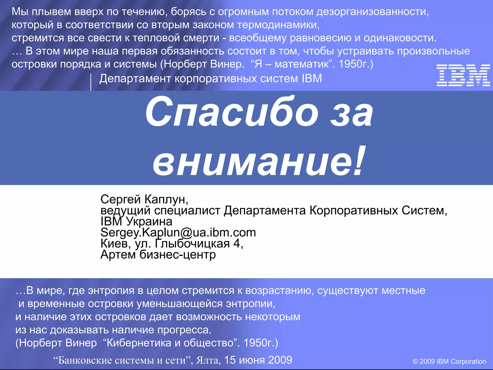 Мы плывем вверх по течению, борясь с огромным потоком дезорганизованности,
который в соответствии со вторым законом термодинамики,
стремится все свести к тепловой смерти - всеобщему равновесию и одинаковости.
… В этом мире наша первая обязанность состоит в том, чтобы устраивать произвольные
островки порядка и системы (Норберт Винер. “Я – математик”. 1950г.)
                Департамент корпоративных систем IBM


                        Спасибо за
                        внимание!
                Сергей Каплун,
                ведущий специалист Департамента Корпоративных Систем,
                IBM Украина
                Sergey.Kaplun@ua.ibm.com
                Киев, ул. Глыбочицкая 4,
                Артем бизнес-центр

…В мире, где энтропия в целом стремится к возрастанию, существуют местные
 и временные островки уменьшающейся энтропии,
и наличие этих островков дает возможность некоторым
из нас доказывать наличие прогресса.
(Норберт Винер “Кибернетика и общество”. 1950г.)
       “Банковские системы и сети”, Ялта, 15 июня 2009                 © 2009 IBM Corporation
 