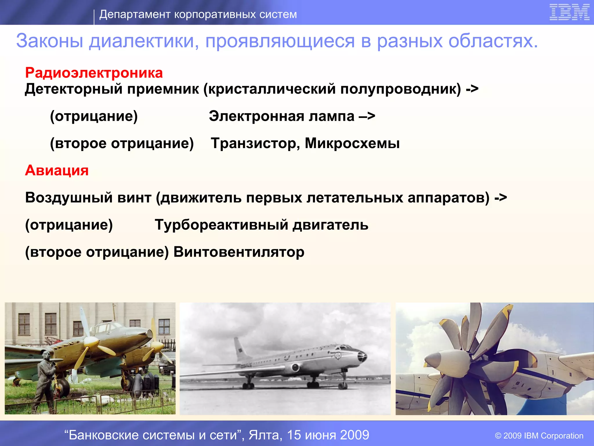 Департамент корпоративных систем

Законы диалектики, проявляющиеся в разных областях.
Радиоэлектроника
Детекторный приемник (кристаллический полупроводник) ->
   (отрицание)             Электронная лампа –>
   (второе отрицание)      Транзистор, Микросхемы
Авиация
Воздушный винт (движитель первых летательных аппаратов) ->
(отрицание)                       I
                  Турбореактивный двигатель
(второе отрицание) Винтовентилятор




    “Банковские системы и сети”, Ялта, 15 июня 2009       © 2009 IBM Corporation
 