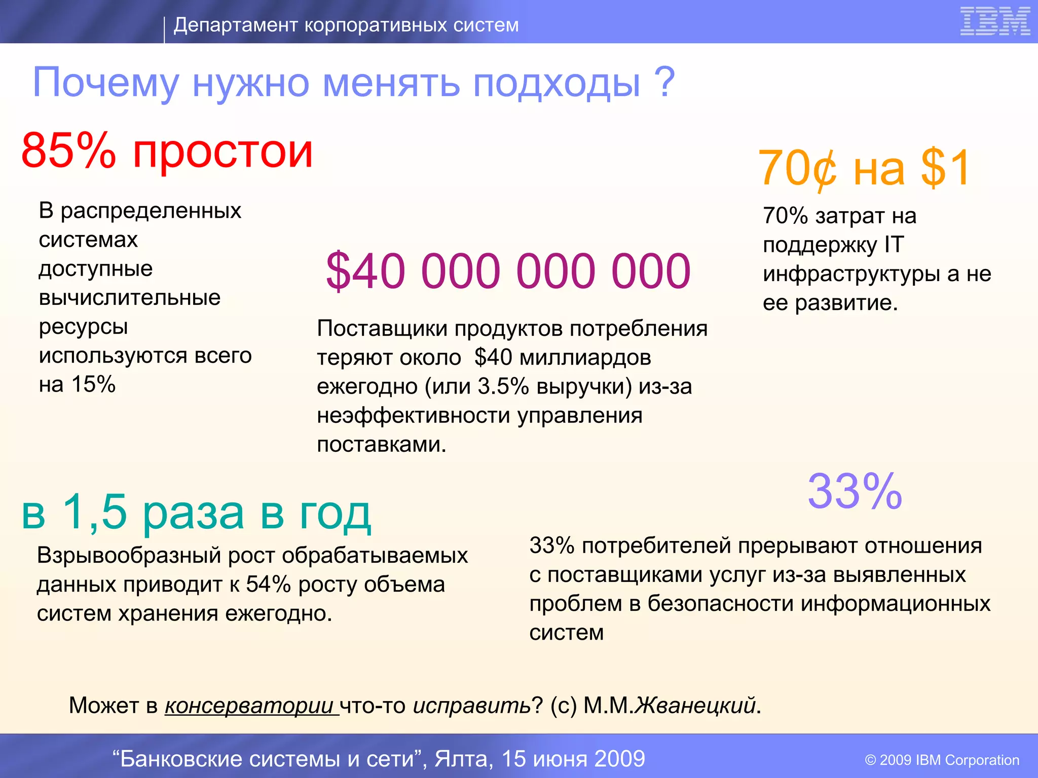 Департамент корпоративных систем


Почему нужно менять подходы ?
85% простои                                                     70¢ на $1
В распределенных                                                70% затрат на
системах                                                        поддержку IT
доступные
вычислительные
                         $40 000 000 000                        инфраструктуры а не
                                                                ее развитие.
ресурсы                 Поставщики продуктов потребления
используются всего      теряют около $40 миллиардов
на 15%                  ежегодно (или 3.5% выручки) из-за
                                         I
                        неэффективности управления
                        поставками.


в 1,5 раза в год                                                    33%
Взрывообразный рост обрабатываемых            33% потребителей прерывают отношения
данных приводит к 54% росту объема            с поставщиками услуг из-за выявленных
систем хранения ежегодно.                     проблем в безопасности информационных
                                              систем.


  Может в консерватории что-то исправить? (с) М.М.Жванецкий.

      “Банковские системы и сети”, Ялта, 15 июня 2009                   © 2009 IBM Corporation
 