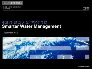 김동철 – 공공 담당 파트너
11/16/2009




4대강 살리기의 핵심역할 :
Smarter Water Management
November 2009




                           © 2009 IBM Corporation
 