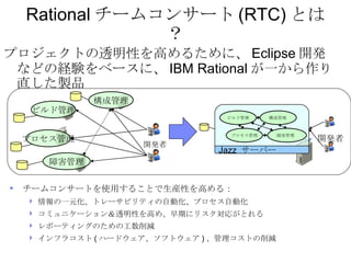 Rational チームコンサート (RTC) とは？ <ul><li>プロジェクトの透明性を高めるために、 Eclipse 開発などの経験をベースに、 IBM Rational が一から作り直した製品 </li></ul><ul><li>チー...