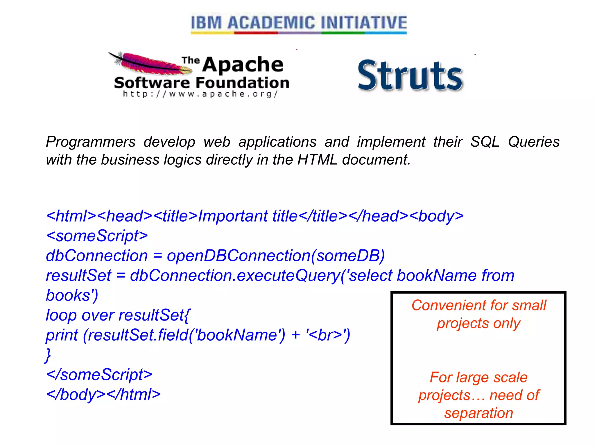 Programmers develop web applications and implement their SQL Queries with the business logics directly in the HTML document. <html><head><title>Important title</title></head><body> <someScript> dbConnection = openDBConnection(someDB) resultSet = dbConnection.executeQuery('select bookName from books') loop over resultSet{ print (resultSet.field('bookName') + '<br>') } </someScript> </body></html>   Convenient for small projects only For large scale projects… need of separation 