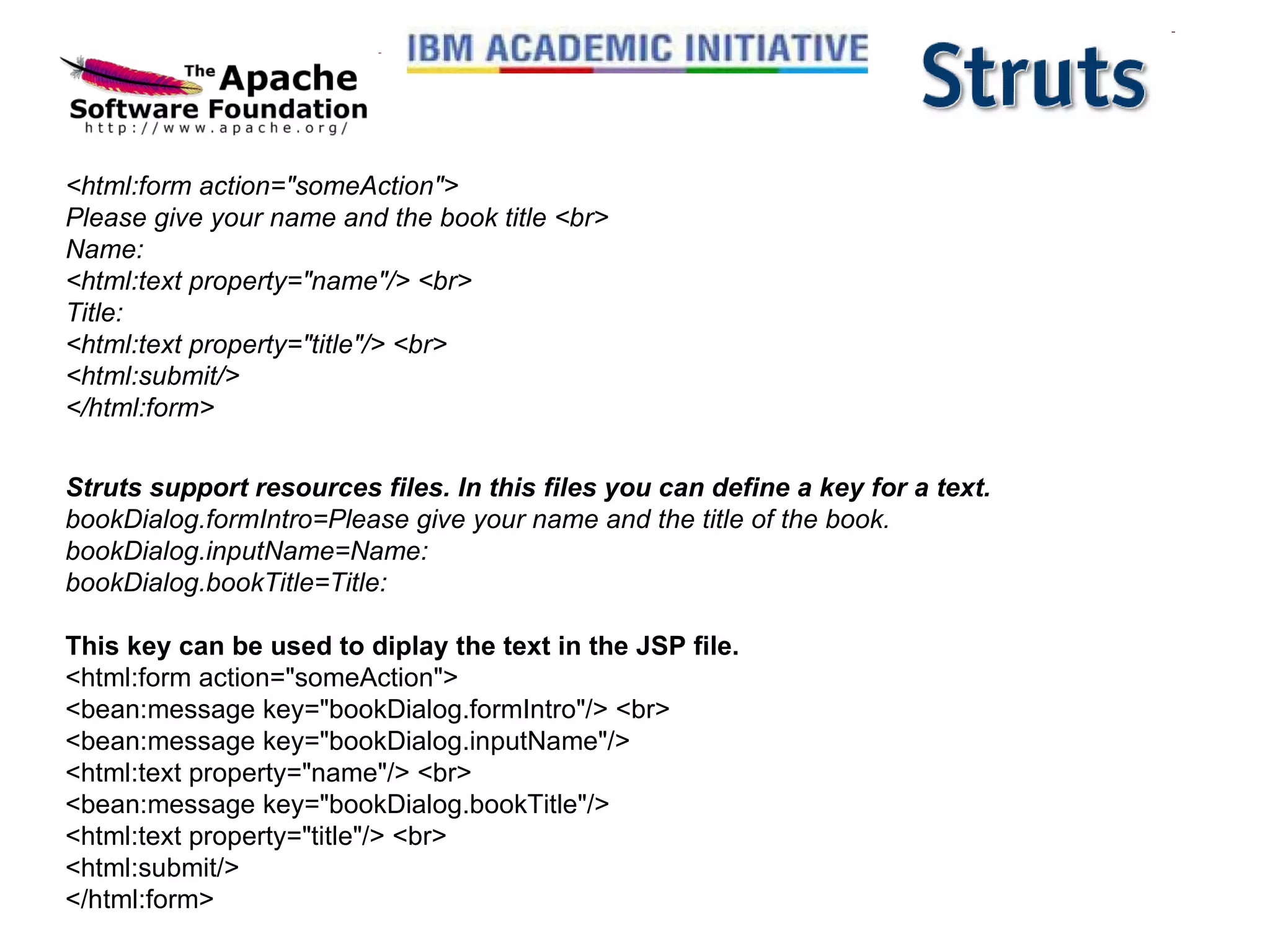 <html:form action=&quot;someAction&quot;> Please give your name and the book title <br> Name: <html:text property=&quot;name&quot;/> <br> Title: <html:text property=&quot;title&quot;/> <br> <html:submit/> </html:form> Struts support resources files. In this files you can define a key for a text. bookDialog.formIntro=Please give your name and the title of the book. bookDialog.inputName=Name: bookDialog.bookTitle=Title: This key can be used to diplay the text in the JSP file. <html:form action=&quot;someAction&quot;> <bean:message key=&quot;bookDialog.formIntro&quot;/> <br> <bean:message key=&quot;bookDialog.inputName&quot;/> <html:text property=&quot;name&quot;/> <br> <bean:message key=&quot;bookDialog.bookTitle&quot;/> <html:text property=&quot;title&quot;/> <br> <html:submit/> </html:form>  